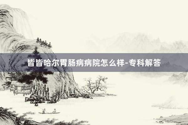 皆皆哈尔胃肠病病院怎么样-专科解答